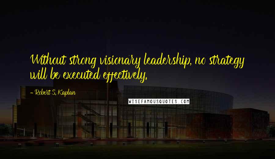 Robert S. Kaplan Quotes: Without strong visionary leadership, no strategy will be executed effectively.