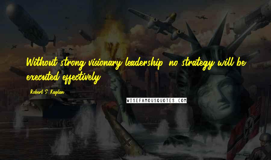 Robert S. Kaplan Quotes: Without strong visionary leadership, no strategy will be executed effectively.