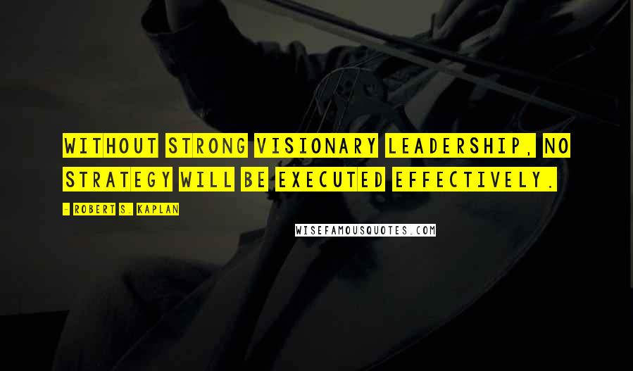 Robert S. Kaplan Quotes: Without strong visionary leadership, no strategy will be executed effectively.