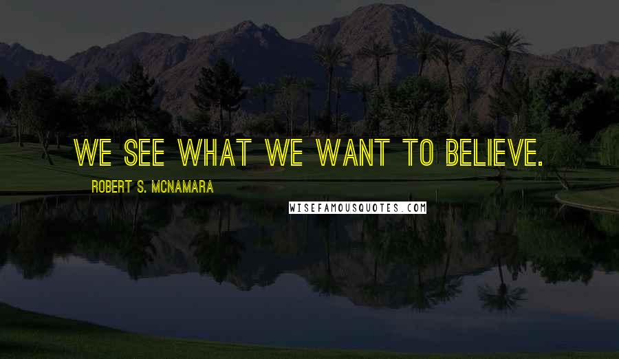 Robert S. McNamara Quotes: We see what we want to believe.