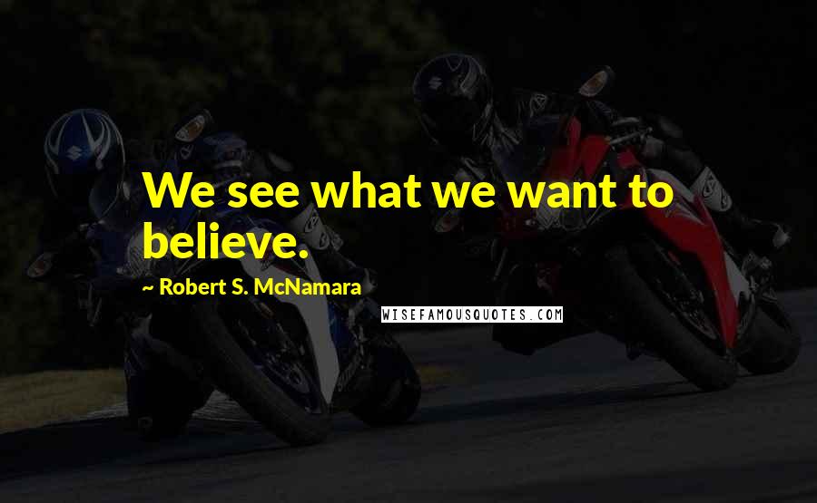 Robert S. McNamara Quotes: We see what we want to believe.