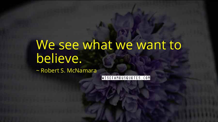 Robert S. McNamara Quotes: We see what we want to believe.