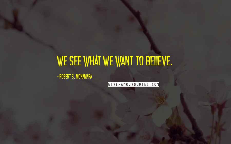 Robert S. McNamara Quotes: We see what we want to believe.