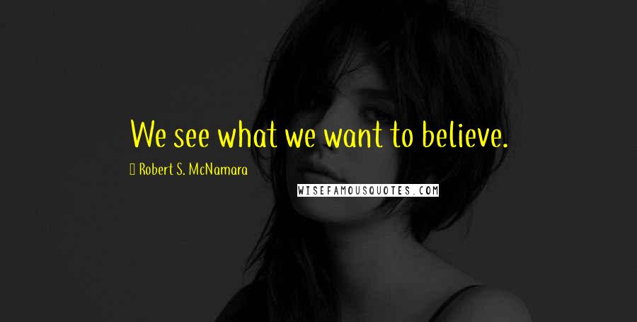 Robert S. McNamara Quotes: We see what we want to believe.