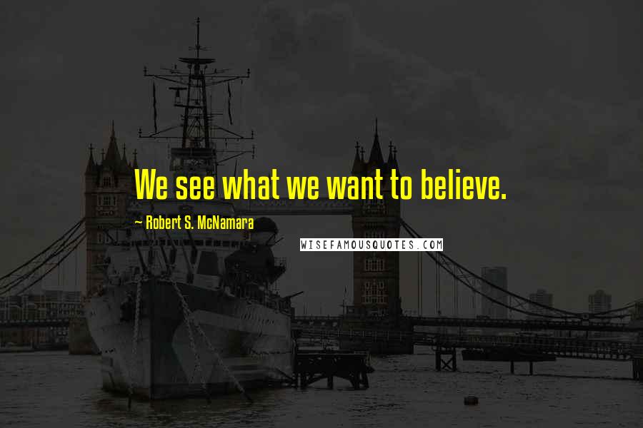 Robert S. McNamara Quotes: We see what we want to believe.