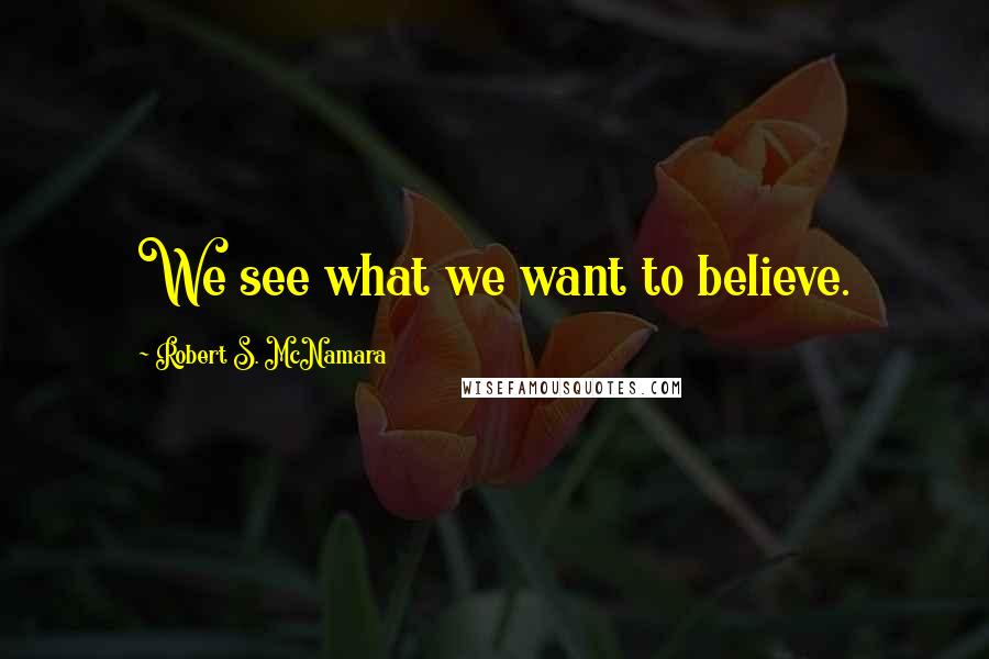 Robert S. McNamara Quotes: We see what we want to believe.