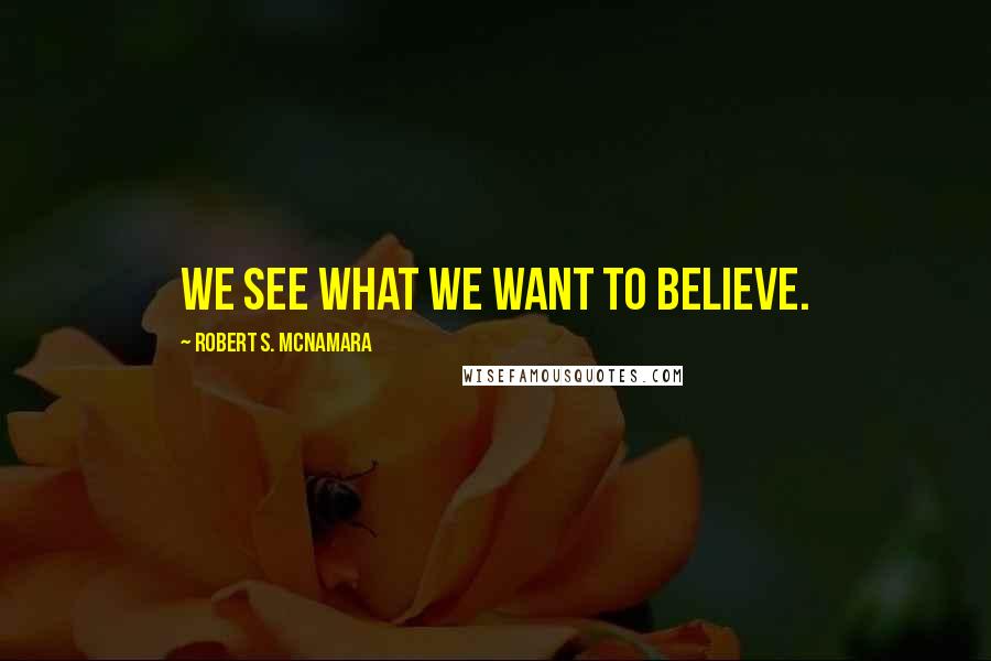 Robert S. McNamara Quotes: We see what we want to believe.