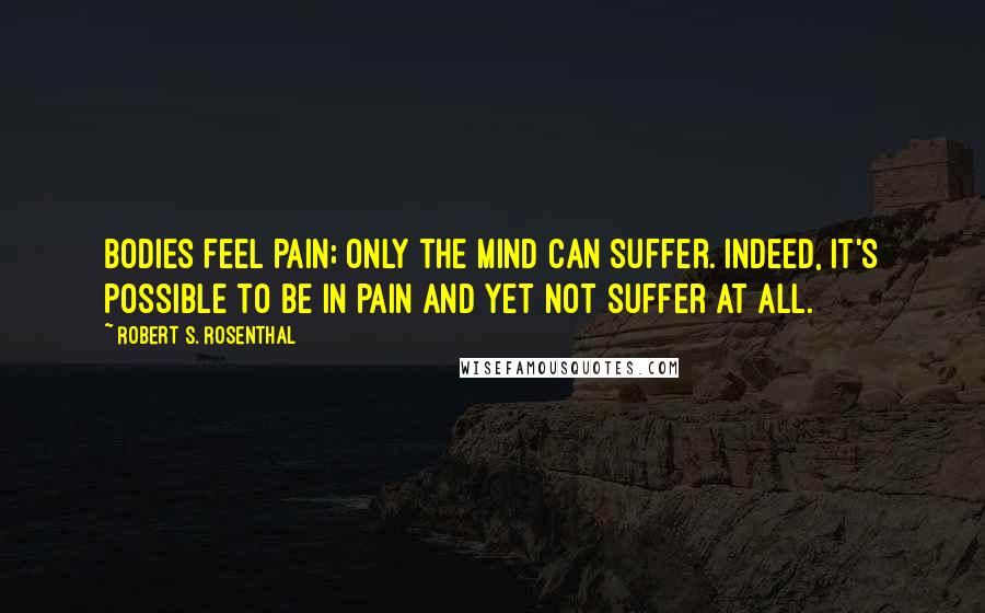 Robert S. Rosenthal Quotes: Bodies feel pain; only the mind can suffer. Indeed, it's possible to be in pain and yet not suffer at all.