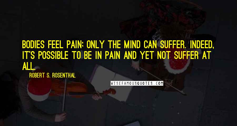 Robert S. Rosenthal Quotes: Bodies feel pain; only the mind can suffer. Indeed, it's possible to be in pain and yet not suffer at all.
