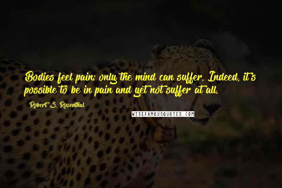 Robert S. Rosenthal Quotes: Bodies feel pain; only the mind can suffer. Indeed, it's possible to be in pain and yet not suffer at all.