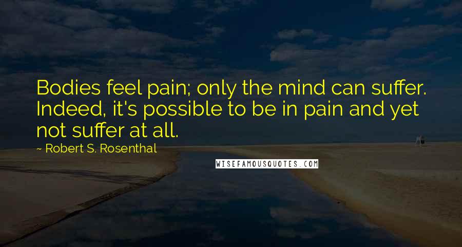 Robert S. Rosenthal Quotes: Bodies feel pain; only the mind can suffer. Indeed, it's possible to be in pain and yet not suffer at all.