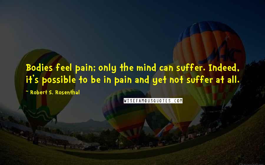 Robert S. Rosenthal Quotes: Bodies feel pain; only the mind can suffer. Indeed, it's possible to be in pain and yet not suffer at all.