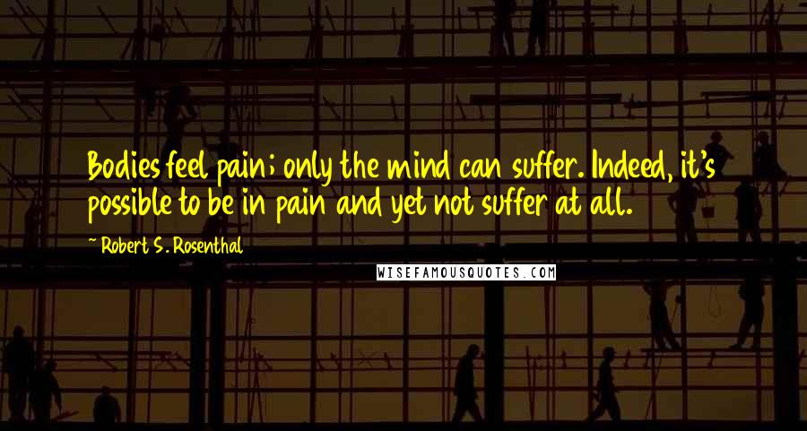 Robert S. Rosenthal Quotes: Bodies feel pain; only the mind can suffer. Indeed, it's possible to be in pain and yet not suffer at all.