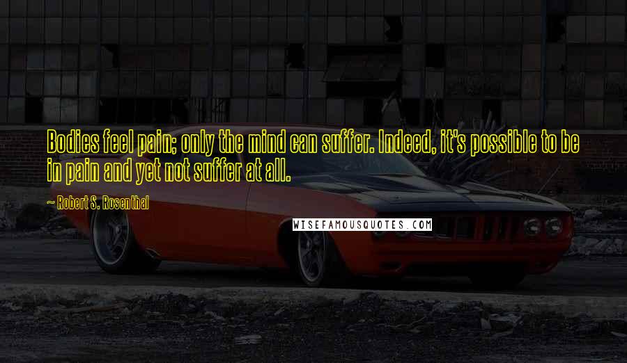 Robert S. Rosenthal Quotes: Bodies feel pain; only the mind can suffer. Indeed, it's possible to be in pain and yet not suffer at all.