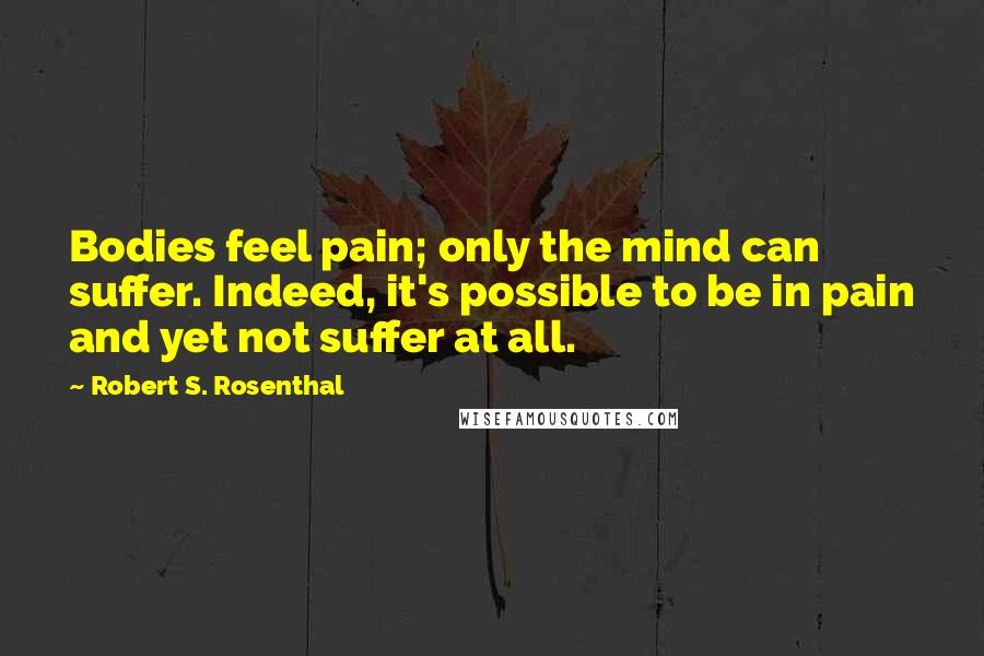 Robert S. Rosenthal Quotes: Bodies feel pain; only the mind can suffer. Indeed, it's possible to be in pain and yet not suffer at all.