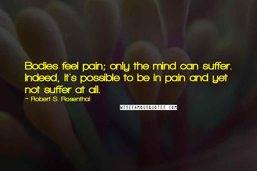 Robert S. Rosenthal Quotes: Bodies feel pain; only the mind can suffer. Indeed, it's possible to be in pain and yet not suffer at all.