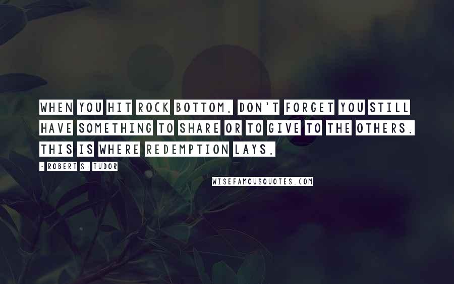 Robert S. Tudor Quotes: When you hit rock bottom, don't forget you still have something to share or to give to the others. This is where redemption lays.