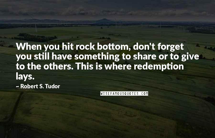 Robert S. Tudor Quotes: When you hit rock bottom, don't forget you still have something to share or to give to the others. This is where redemption lays.