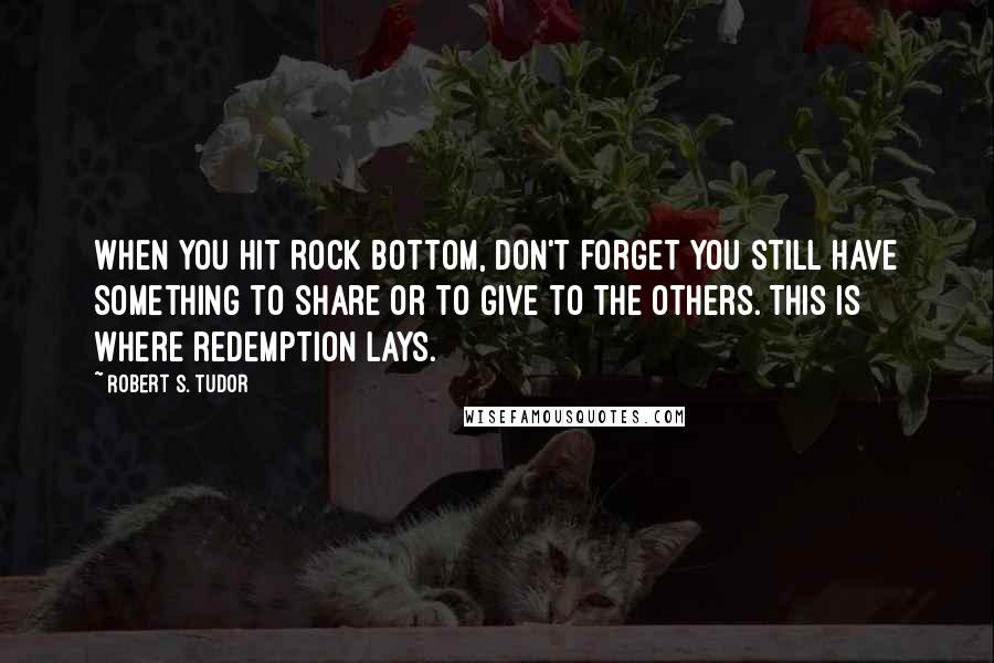 Robert S. Tudor Quotes: When you hit rock bottom, don't forget you still have something to share or to give to the others. This is where redemption lays.