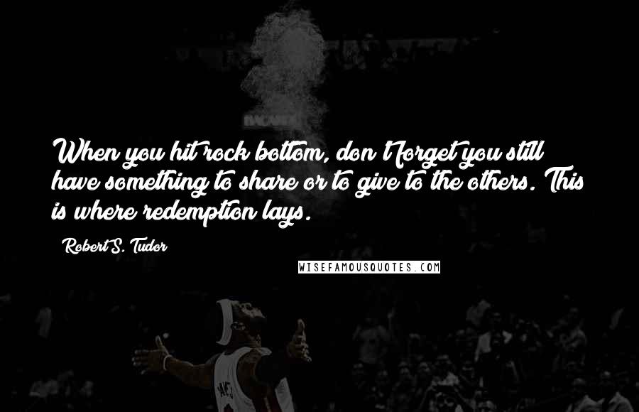 Robert S. Tudor Quotes: When you hit rock bottom, don't forget you still have something to share or to give to the others. This is where redemption lays.