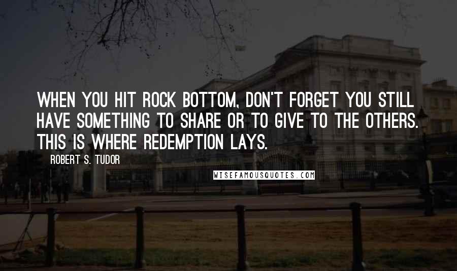 Robert S. Tudor Quotes: When you hit rock bottom, don't forget you still have something to share or to give to the others. This is where redemption lays.