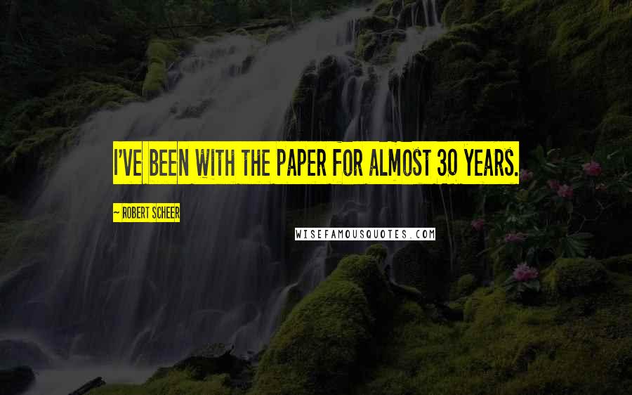 Robert Scheer Quotes: I've been with the paper for almost 30 years.