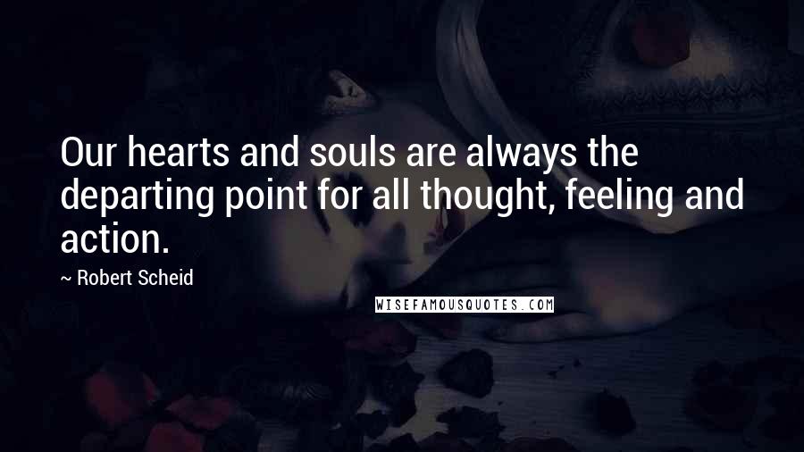 Robert Scheid Quotes: Our hearts and souls are always the departing point for all thought, feeling and action.