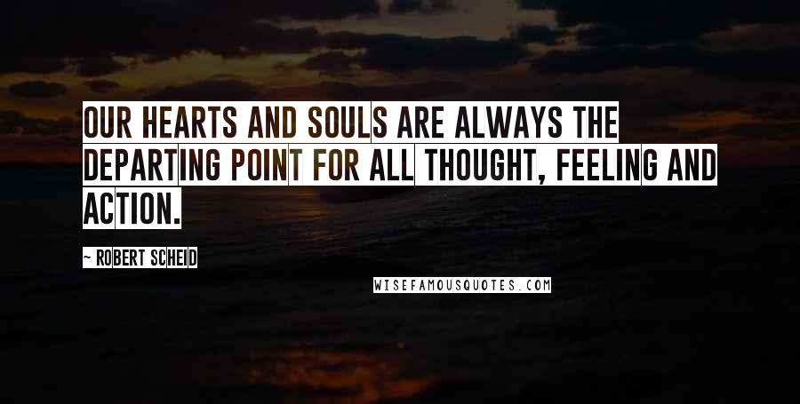 Robert Scheid Quotes: Our hearts and souls are always the departing point for all thought, feeling and action.