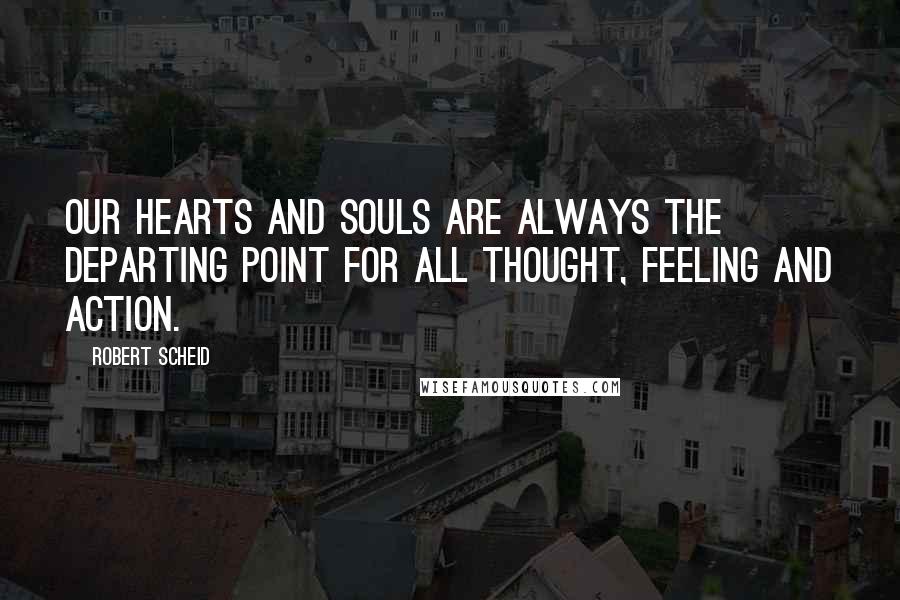 Robert Scheid Quotes: Our hearts and souls are always the departing point for all thought, feeling and action.