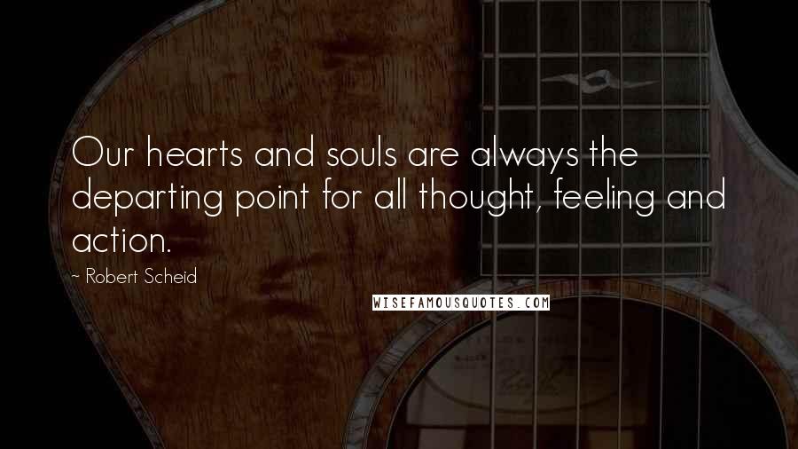 Robert Scheid Quotes: Our hearts and souls are always the departing point for all thought, feeling and action.