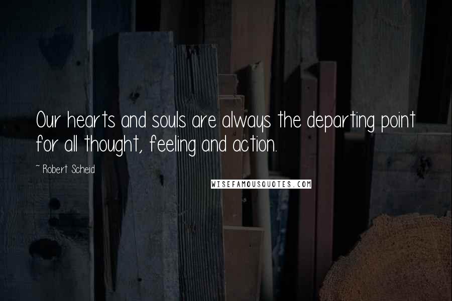 Robert Scheid Quotes: Our hearts and souls are always the departing point for all thought, feeling and action.