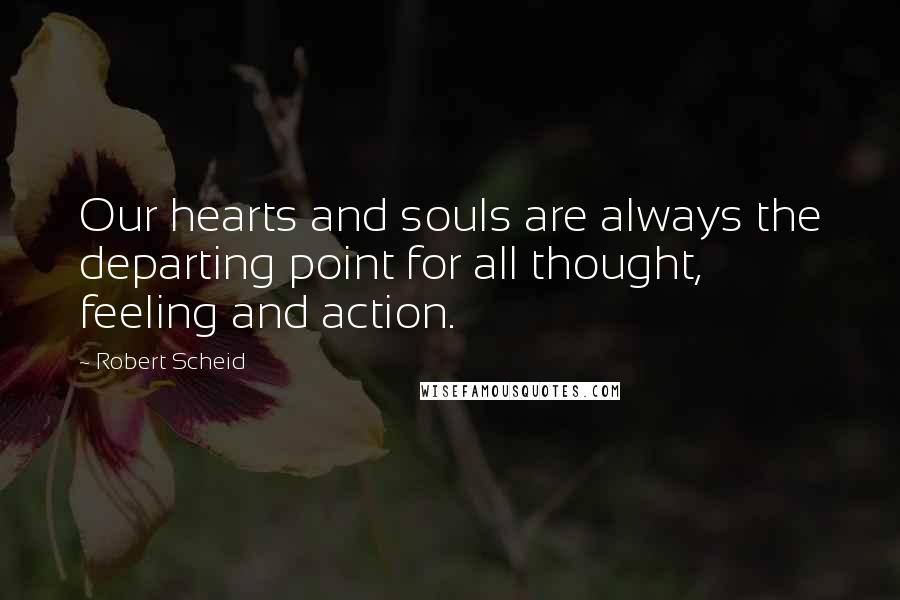 Robert Scheid Quotes: Our hearts and souls are always the departing point for all thought, feeling and action.