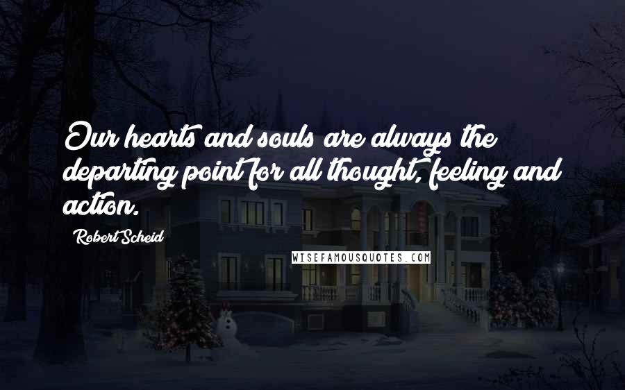 Robert Scheid Quotes: Our hearts and souls are always the departing point for all thought, feeling and action.