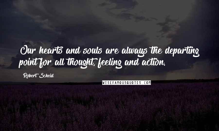 Robert Scheid Quotes: Our hearts and souls are always the departing point for all thought, feeling and action.