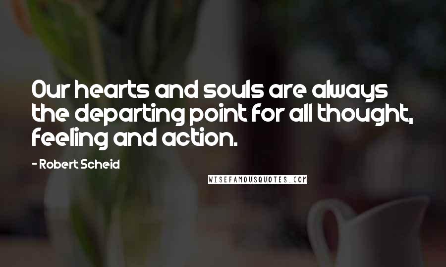 Robert Scheid Quotes: Our hearts and souls are always the departing point for all thought, feeling and action.