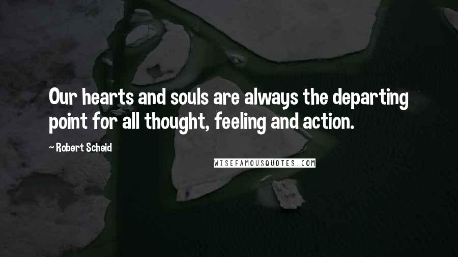 Robert Scheid Quotes: Our hearts and souls are always the departing point for all thought, feeling and action.