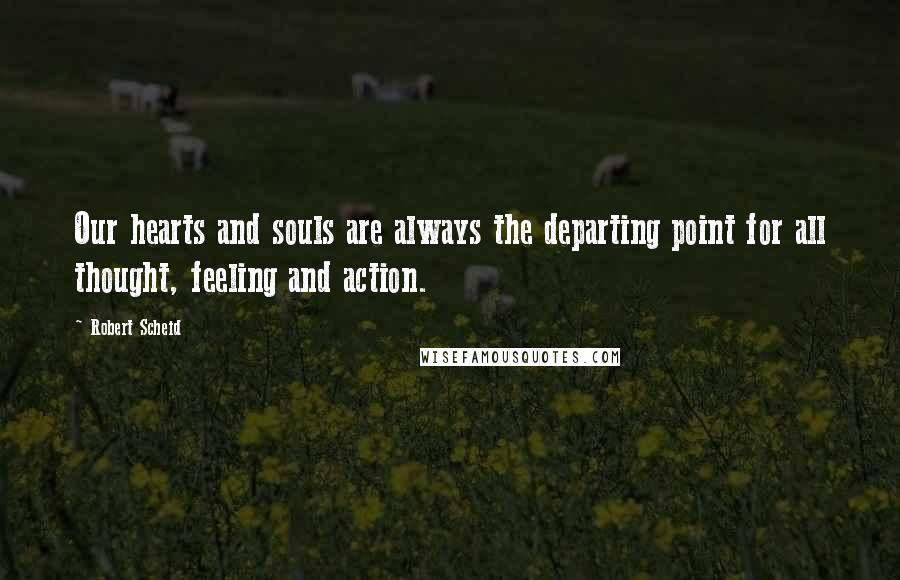 Robert Scheid Quotes: Our hearts and souls are always the departing point for all thought, feeling and action.