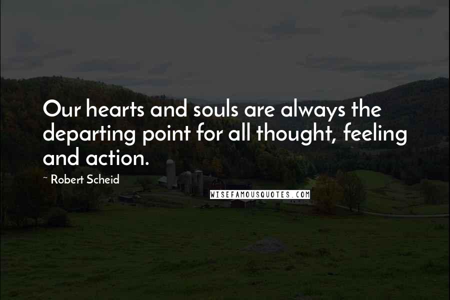 Robert Scheid Quotes: Our hearts and souls are always the departing point for all thought, feeling and action.