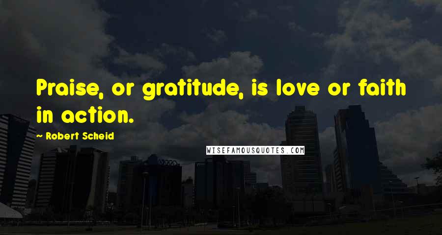 Robert Scheid Quotes: Praise, or gratitude, is love or faith in action.