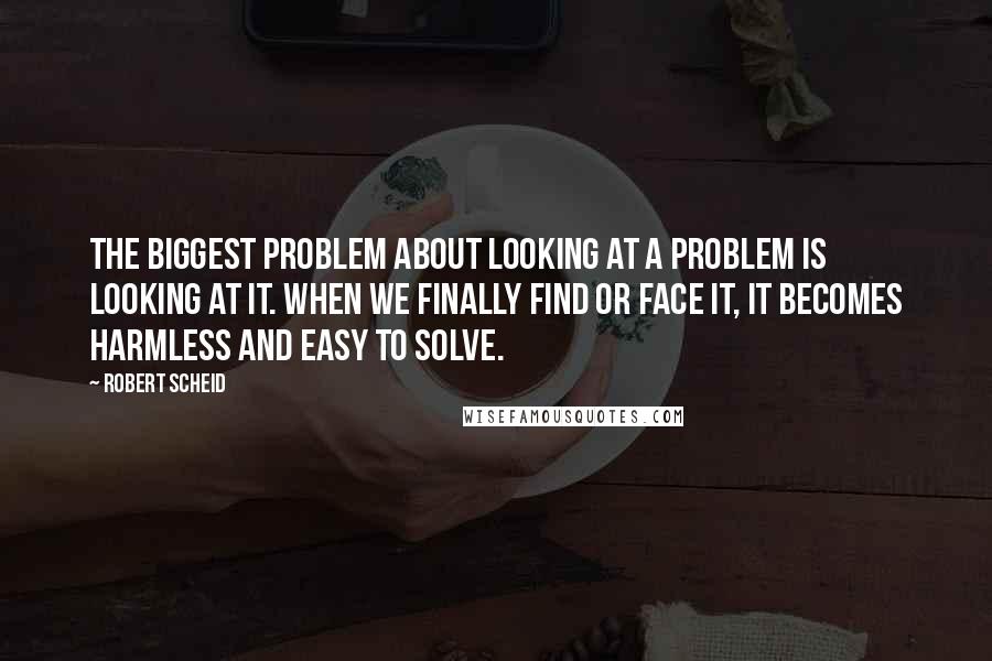 Robert Scheid Quotes: The biggest problem about looking at a problem is looking at it. When we finally find or face it, it becomes harmless and easy to solve.