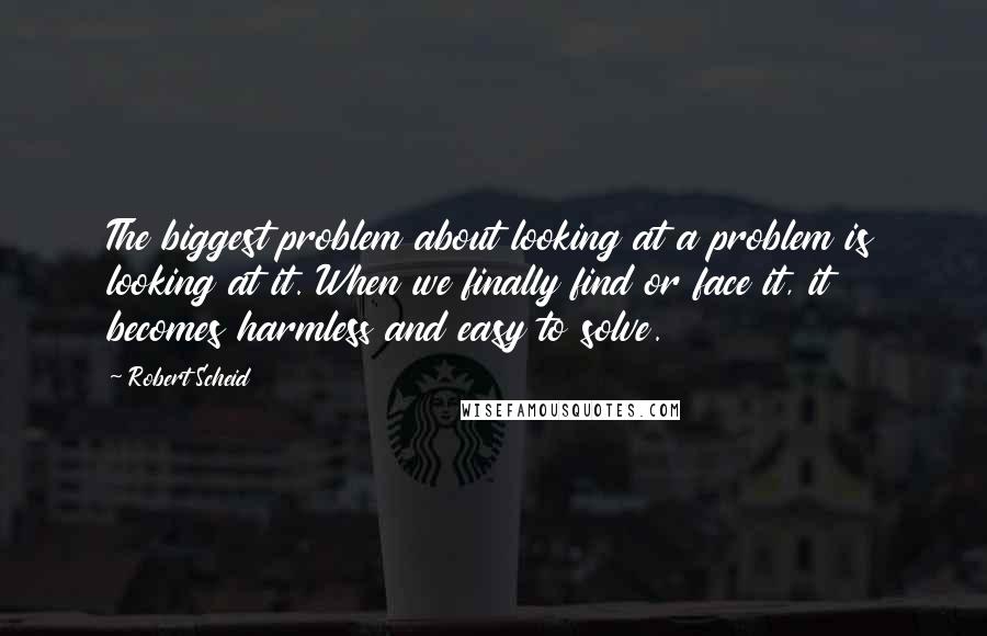 Robert Scheid Quotes: The biggest problem about looking at a problem is looking at it. When we finally find or face it, it becomes harmless and easy to solve.