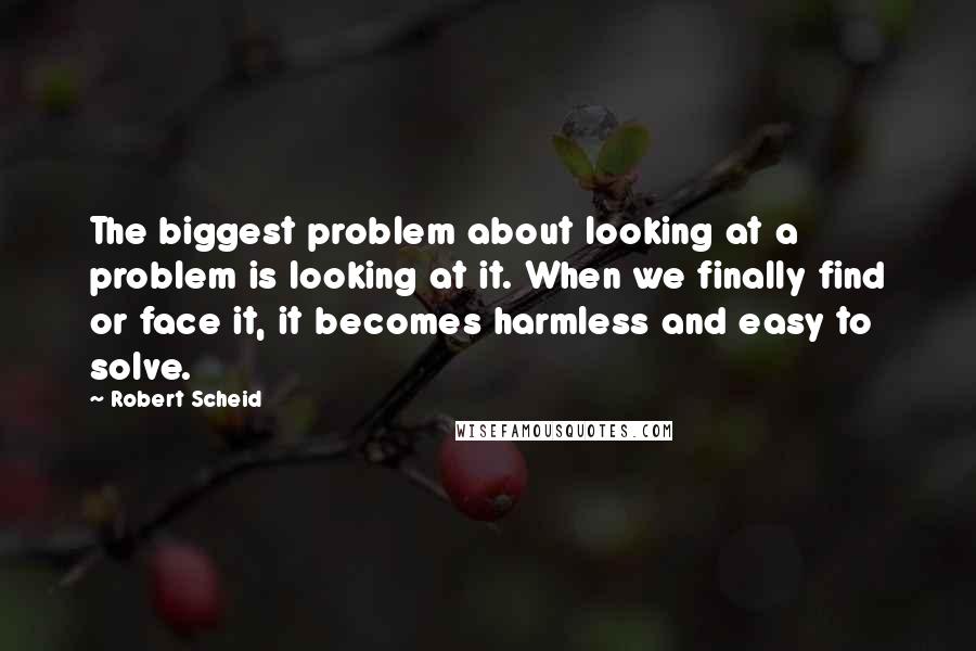 Robert Scheid Quotes: The biggest problem about looking at a problem is looking at it. When we finally find or face it, it becomes harmless and easy to solve.