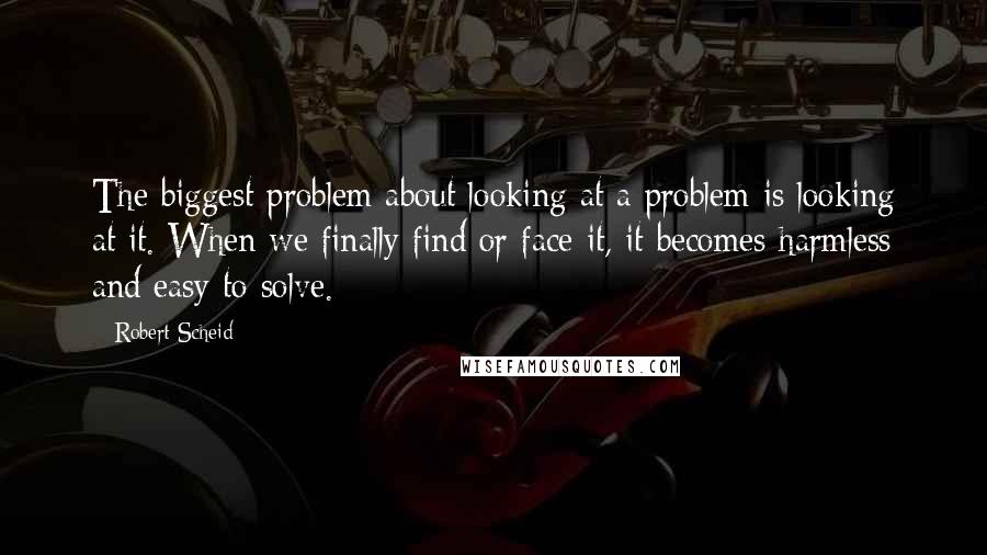 Robert Scheid Quotes: The biggest problem about looking at a problem is looking at it. When we finally find or face it, it becomes harmless and easy to solve.