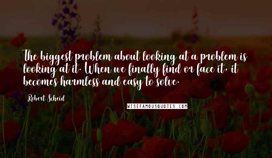 Robert Scheid Quotes: The biggest problem about looking at a problem is looking at it. When we finally find or face it, it becomes harmless and easy to solve.