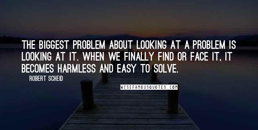 Robert Scheid Quotes: The biggest problem about looking at a problem is looking at it. When we finally find or face it, it becomes harmless and easy to solve.