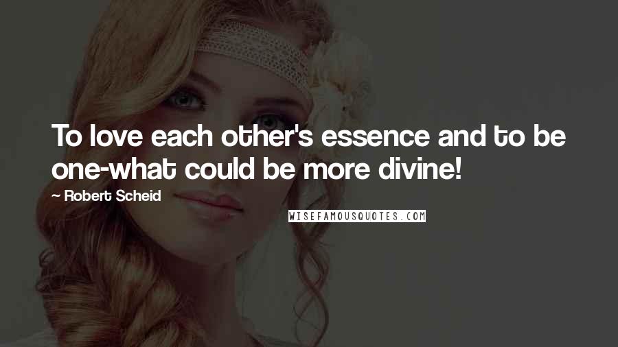 Robert Scheid Quotes: To love each other's essence and to be one-what could be more divine!