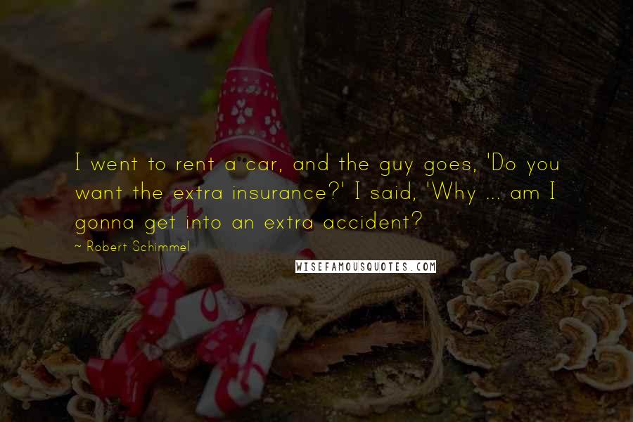 Robert Schimmel Quotes: I went to rent a car, and the guy goes, 'Do you want the extra insurance?' I said, 'Why ... am I gonna get into an extra accident?