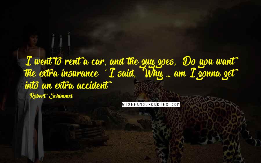 Robert Schimmel Quotes: I went to rent a car, and the guy goes, 'Do you want the extra insurance?' I said, 'Why ... am I gonna get into an extra accident?