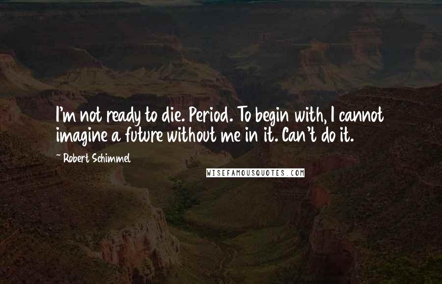 Robert Schimmel Quotes: I'm not ready to die. Period. To begin with, I cannot imagine a future without me in it. Can't do it.