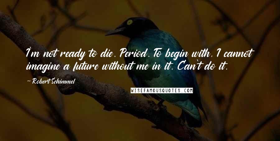 Robert Schimmel Quotes: I'm not ready to die. Period. To begin with, I cannot imagine a future without me in it. Can't do it.